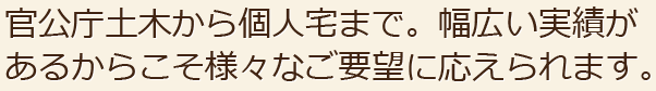 官公庁土木から個人宅まで。幅広い実績があるからこそ様々なご要望に応えられます。